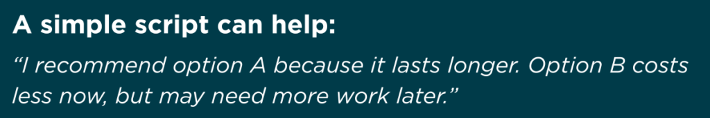 “I recommend option A because it lasts longer. Option B costs less now but may need more work later.”