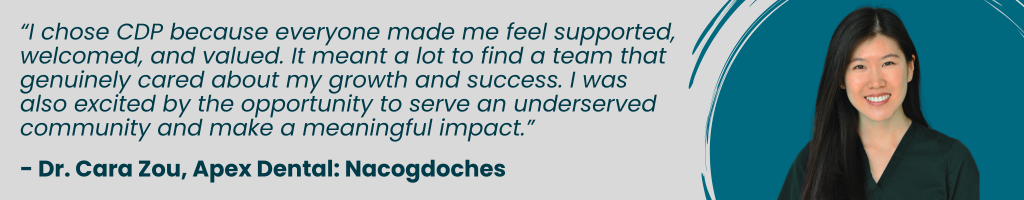 “I chose CDP because everyone made me feel supported, welcomed, and valued. It meant a lot to find a team that genuinely cared about my growth and success. I was also excited by the opportunity to serve an underserved community and make a meaningful impact.” - Dr. Cara Zou, Apex Dental: Nacogdoches